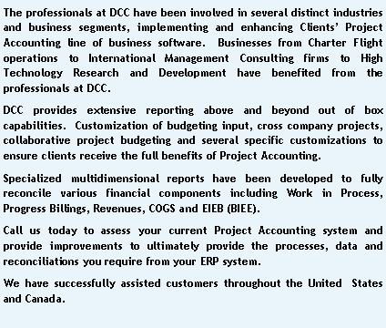 Text Box: The professionals at DCC have been involved in several distinct industries and business segments, implementing and enhancing Clients Project Accounting line of business software.  Businesses from Charter Flight operations to International Management Consulting firms to High Technology Research and Development have benefited from the professionals at DCC.DCC provides extensive reporting above and beyond out of box capabilities.  Customization of budgeting input, cross company projects, collaborative project budgeting and several specific customizations to ensure clients receive the full benefits of Project Accounting.Specialized multidimensional reports have been developed to fully reconcile various financial components including Work in Process, Progress Billings, Revenues, COGS and EIEB (BIEE). Call us today to assess your current Project Accounting system and provide improvements to ultimately provide the processes, data and reconciliations you require from your ERP system.We have successfully assisted customers throughout the United  States and Canada.